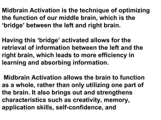 Midbrain Activation is the technique of optimizing
the function of our middle brain, which is the
‘bridge’ between the left and right brain.
Having this ‘bridge’ activated allows for the
retrieval of information between the left and the
right brain, which leads to more efficiency in
learning and absorbing information.
Midbrain Activation allows the brain to function
as a whole, rather than only utilizing one part of
the brain. It also brings out and strengthens
characteristics such as creativity, memory,
application skills, self-confidence, and
 