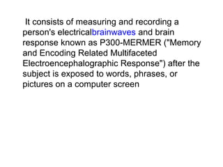  It consists of measuring and recording a 
person's electricalbrainwaves and brain 
response known as P300-MERMER ("Memory 
and Encoding Related Multifaceted 
Electroencephalographic Response") after the 
subject is exposed to words, phrases, or 
pictures on a computer screen
 