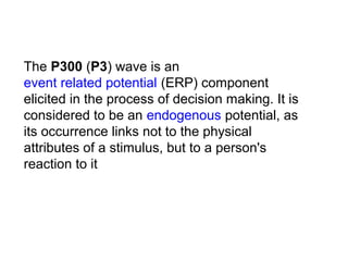 The P300 (P3) wave is an 
event related potential (ERP) component 
elicited in the process of decision making. It is 
considered to be an endogenous potential, as 
its occurrence links not to the physical 
attributes of a stimulus, but to a person's 
reaction to it
 
