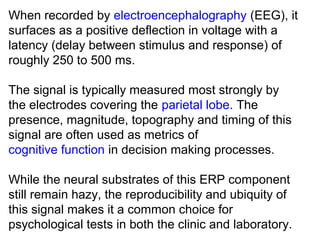 When recorded by electroencephalography (EEG), it 
surfaces as a positive deflection in voltage with a 
latency (delay between stimulus and response) of 
roughly 250 to 500 ms.
The signal is typically measured most strongly by 
the electrodes covering the parietal lobe. The 
presence, magnitude, topography and timing of this 
signal are often used as metrics of 
cognitive function in decision making processes. 
While the neural substrates of this ERP component 
still remain hazy, the reproducibility and ubiquity of 
this signal makes it a common choice for 
psychological tests in both the clinic and laboratory.
 