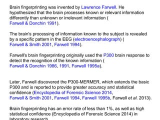 Brain fingerprinting was invented by Lawrence Farwell. He 
hypothesized that the brain processes known or relevant information 
differently than unknown or irrelevant information (
Farwell & Donchin 1991). 
The brain's processing of information known to the subject is revealed 
by a specific pattern in the EEG (electroencephalograph) (
Farwell & Smith 2001, Farwell 1994). 
Farwell's brain fingerprinting originally used the P300 brain response to 
detect the recognition of the known information (
Farwell & Donchin 1986, 1991, Farwell 1995a). 
Later, Farwell discovered the P300-MERMER, which extends the basic 
P300 and is reported to provide greater accuracy and statistical 
confidence (Encyclopedia of Forensic Science 2014, 
Farwell & Smith 2001, Farwell 1994, Farwell 1995b, Farwell et al. 2013). 
Brain fingerprinting has an error rate of less than 1%, as well as high 
statistical confidence (Encyclopedia of Forensic Science 2014) in 
 