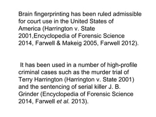 Brain fingerprinting has been ruled admissible 
for court use in the United States of 
America (Harrington v. State 
2001,Encyclopedia of Forensic Science 
2014, Farwell & Makeig 2005, Farwell 2012).
 It has been used in a number of high-profile 
criminal cases such as the murder trial of 
Terry Harrington (Harrington v. State 2001) 
and the sentencing of serial killer J. B. 
Grinder (Encyclopedia of Forensic Science 
2014, Farwell et al. 2013).
 