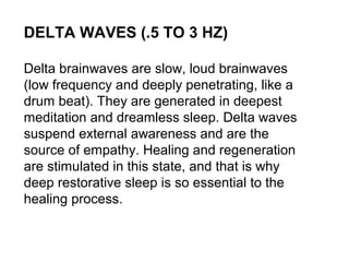 DELTA WAVES (.5 TO 3 HZ)
Delta brainwaves are slow, loud brainwaves
(low frequency and deeply penetrating, like a
drum beat). They are generated in deepest
meditation and dreamless sleep. Delta waves
suspend external awareness and are the
source of empathy. Healing and regeneration
are stimulated in this state, and that is why
deep restorative sleep is so essential to the
healing process.
 