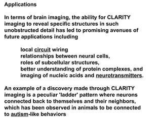 Applications
In terms of brain imaging, the ability for CLARITY
imaging to reveal specific structures in such
unobstructed detail has led to promising avenues of
future applications including
local circuit wiring
relationships between neural cells,
roles of subcellular structures,
better understanding of protein complexes, and
imaging of nucleic acids and neurotransmitters.
An example of a discovery made through CLARITY
imaging is a peculiar 'ladder' pattern where neurons
connected back to themselves and their neighbors,
which has been observed in animals to be connected
to autism-like behaviors
 
