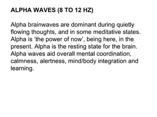 ALPHA WAVES (8 TO 12 HZ)
Alpha brainwaves are dominant during quietly
flowing thoughts, and in some meditative states.
Alpha is ‘the power of now’, being here, in the
present. Alpha is the resting state for the brain.
Alpha waves aid overall mental coordination,
calmness, alertness, mind/body integration and
learning.
 