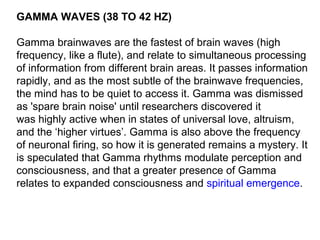 GAMMA WAVES (38 TO 42 HZ)
Gamma brainwaves are the fastest of brain waves (high
frequency, like a flute), and relate to simultaneous processing
of information from different brain areas. It passes information
rapidly, and as the most subtle of the brainwave frequencies,
the mind has to be quiet to access it. Gamma was dismissed
as 'spare brain noise' until researchers discovered it
was highly active when in states of universal love, altruism,
and the ‘higher virtues’. Gamma is also above the frequency
of neuronal firing, so how it is generated remains a mystery. It
is speculated that Gamma rhythms modulate perception and
consciousness, and that a greater presence of Gamma
relates to expanded consciousness and spiritual emergence.
 