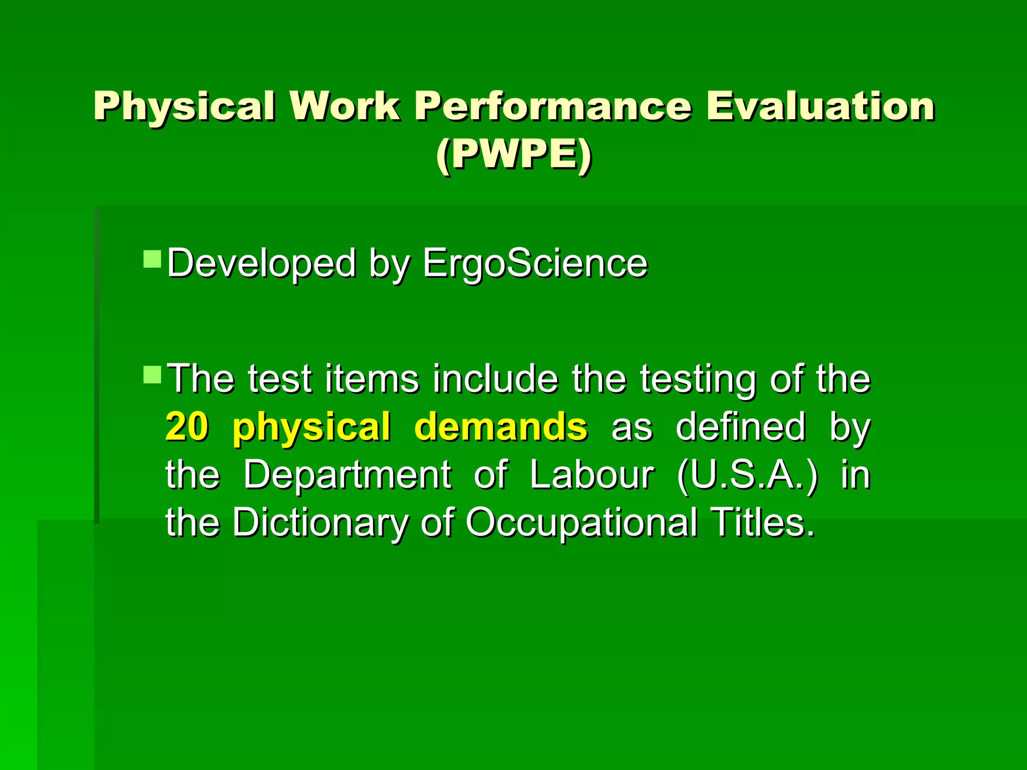 Physical Work Performance Evaluation (PWPE) Developed by ErgoScience The test items include the testing of the  20 physical demands  as defined by the Department of Labour (U.S.A.) in the Dictionary of Occupational Titles.  