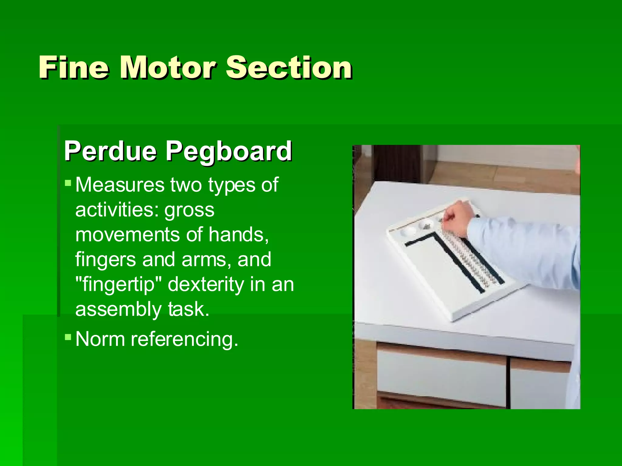 Fine Motor Section Perdue Pegboard Measures two types of activities: gross movements of hands, fingers and arms, and &quot;fingertip&quot; dexterity in an assembly task.  Norm referencing.  