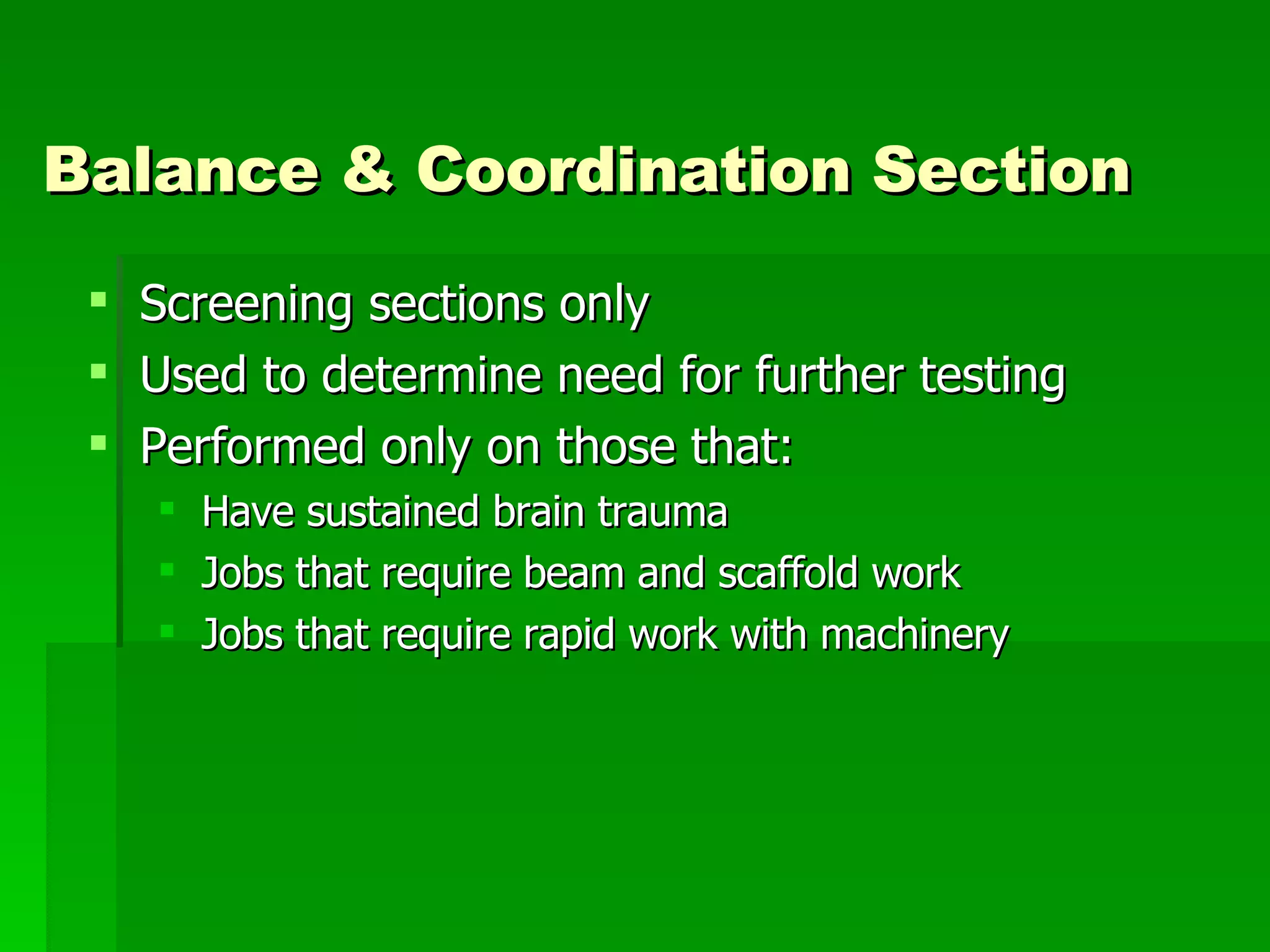 Balance & Coordination Section Screening sections only Used to determine need for further testing Performed only on those that: Have sustained brain trauma Jobs that require beam and scaffold work Jobs that require rapid work with machinery 