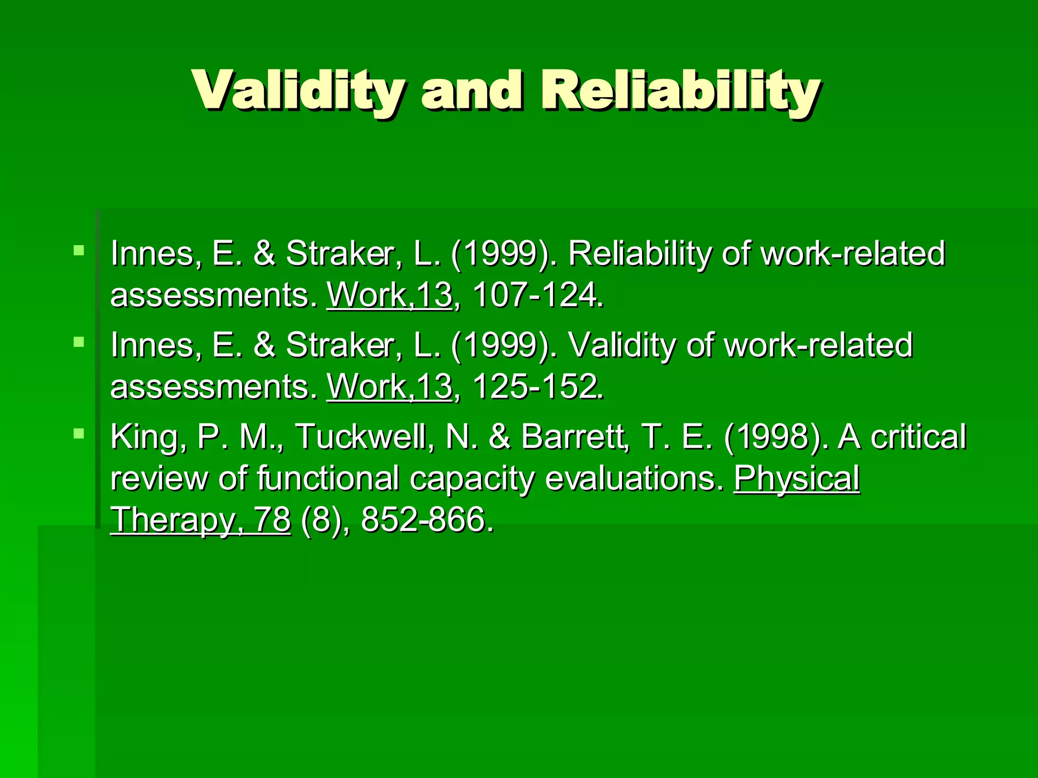 Validity and Reliability Innes, E. & Straker, L. (1999). Reliability of work-related assessments.  Work,13 , 107-124. Innes, E. & Straker, L. (1999). Validity of work-related assessments.  Work,13 , 125-152. King, P. M., Tuckwell, N. & Barrett, T. E. (1998). A critical review of functional capacity evaluations.  Physical Therapy, 78  (8), 852-866. 