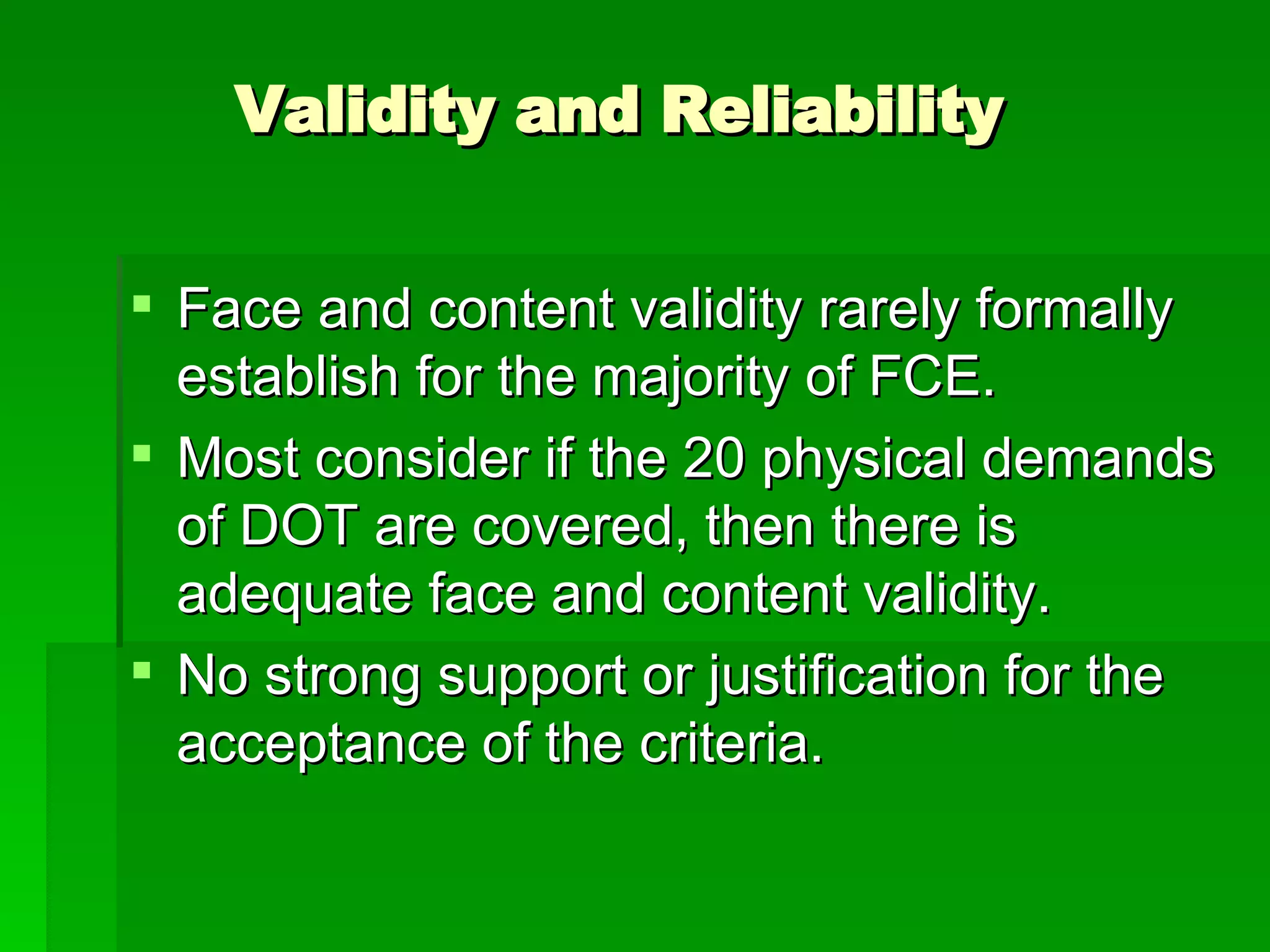 Validity and Reliability Face and content validity rarely formally establish for the majority of FCE. Most consider if the 20 physical demands of DOT are covered, then there is adequate face and content validity.  No strong support or justification for the acceptance of the criteria.  