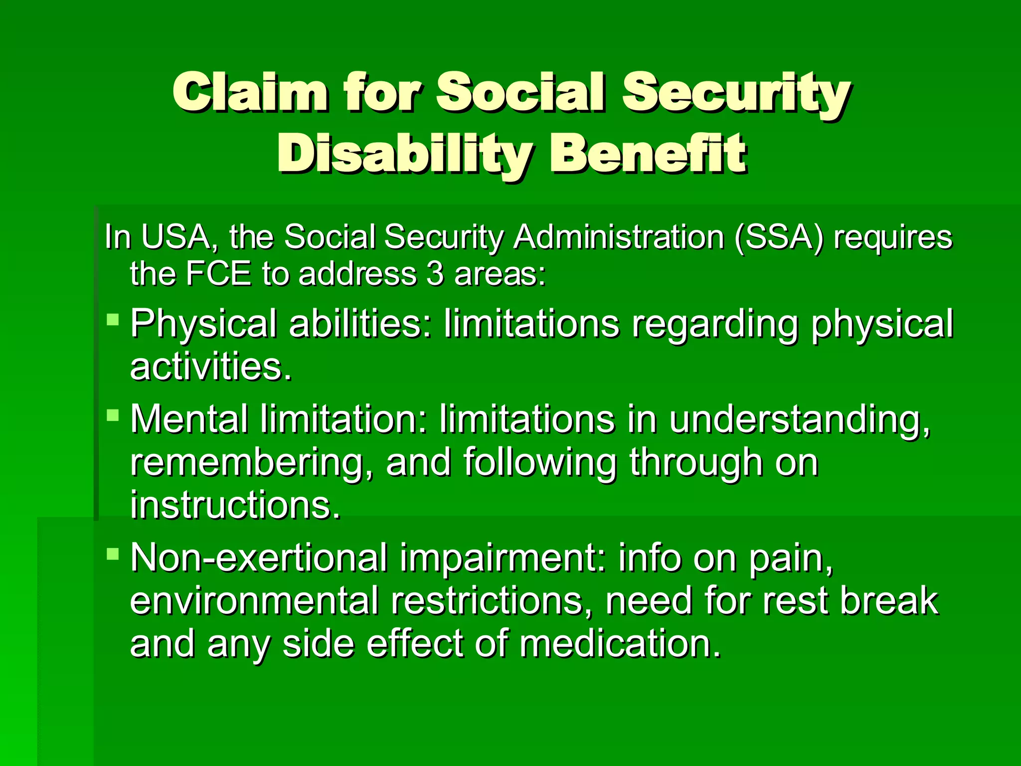 In USA, the Social Security Administration (SSA) requires the FCE to address 3 areas: Physical abilities: limitations regarding physical activities. Mental limitation: limitations in understanding, remembering, and following through on instructions.  Non-exertional impairment: info on pain, environmental restrictions, need for rest break and any side effect of medication.  Claim for Social Security Disability Benefit 