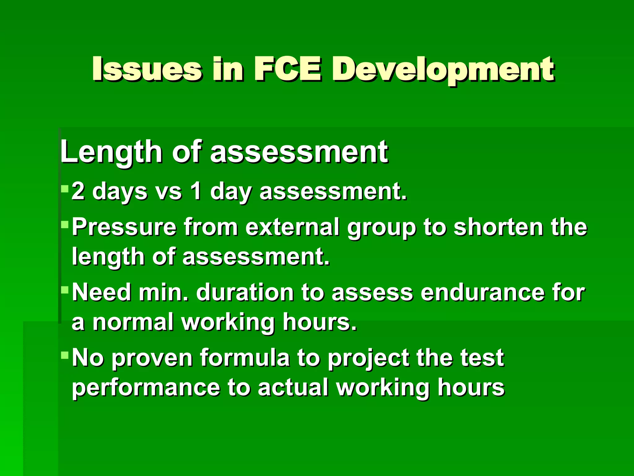 Issues in FCE Development Length of assessment 2 days vs 1 day assessment. Pressure from external group to shorten the length of assessment. Need min. duration to assess endurance for a normal working hours. No proven formula to project the test performance to actual working hours 