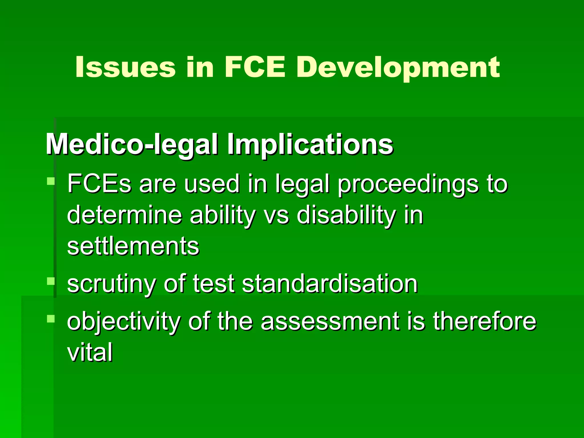 Medico-legal Implications FCEs are used in legal proceedings to determine ability vs disability in settlements scrutiny of test standardisation  objectivity of the assessment is therefore vital  Issues in FCE Development 