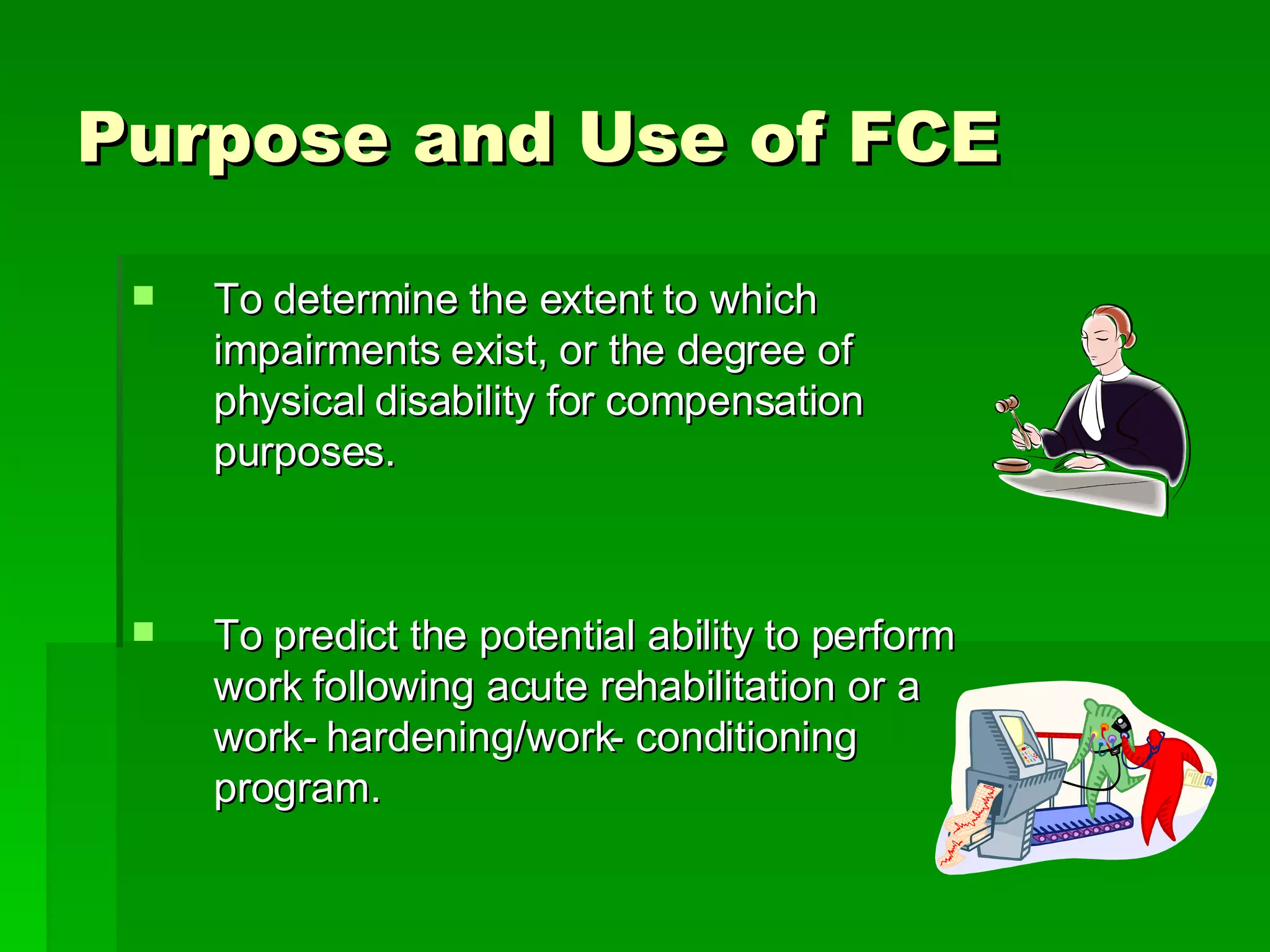 Purpose and Use of FCE To determine the extent to which impairments exist, or the degree of physical disability for compensation purposes.  To predict the potential ability to perform work following acute rehabilitation or a work- hardening/work- conditioning program.  