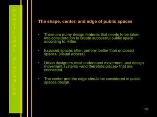 The shape, center, and edge of public spaces There are many design features that needs to be taken into consideration to create successful public space according to Hillier. Exposed spaces often perform better than enclosed spaces. (visual access) Urban designers must understand movement, and design movement systems –and therefore places- that are connected. The center and the edge should be considered in public spaces design.  FUNCTIONAL DIMENSION 