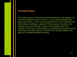 The Public Square The public square is the most important element in city design, it is the chief method by which a town or  city is both decorated and given distinction. It is the natural setting for the most important civic and religious buildings, a place for fine sculpture, fountains and lighting and, above all else, a place where people meet and socialize. When such public places are designed according to some fairly basic principles and are imbued with a sense of place, they take on an added symbolic meaning.  FUNCTIONAL DIMENSION 