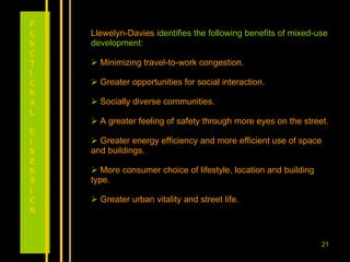 Llewelyn-Davies  identifies the following benefits of mixed-use development: Minimizing travel-to-work congestion. Greater opportunities for social interaction. Socially diverse communities. A greater feeling of safety through more eyes on the street. Greater energy efficiency and more efficient use of space and buildings. More consumer choice of lifestyle, location and building type. Greater urban vitality and street life. FUNCTIONAL DIMENSION 