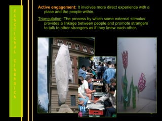 Active engagement:   It involves more direct experience with a place and the people within.  Triangulation : The process by which some external stimulus provides a linkage between people and promote strangers to talk to other strangers as if they knew each other. FUNCTIONAL DIMENSION 