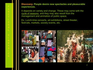 Discovery:   People desire new spectacles and pleasurable experiences. It depends on variety and change. These may come with the  cycle of seasons , and they may also result from the management and animation of public space.  Ex. Lunch-time concerts, art exhibitions, street theater, festivals, markets, society events, etc. FUNCTIONAL DIMENSION 