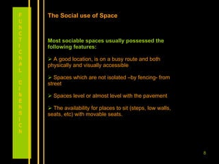 The Social use of Space Most sociable spaces usually possessed the following features: A good location, is on a busy route and both physically and visually accessible Spaces which are not isolated –by fencing- from street Spaces level or almost level with the pavement  The availability for places to sit (steps, low walls, seats, etc) with movable seats. FUNCTIONAL DIMENSION 