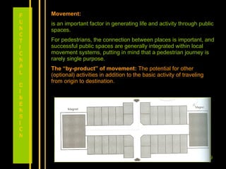 Movement: is an important factor in generating life and activity through public spaces.  For pedestrians, the connection between places is important, and successful public spaces are generally integrated within local movement systems, putting in mind that a pedestrian journey is rarely single purpose. The “by-product” of movement:  The potential for other (optional) activities in addition to the basic activity of traveling from origin to destination.  FUNCTIONAL DIMENSION 