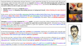Functional thinking and implementing with pure functions is a great engineering discipline for your domain model. But you also
need language support that helps build models that are responsive to failures, scales well with increasing load, and delivers a
nice experience to users. Chapter 1 referred to this characteristic as being reactive, and identified the following two aspects that
you need to address in order to make your model reactive:
• Manage failures, also known as design for failure
• Minimize latency by delegating long-running processes to background threads without blocking the main thread of
execution
In this section, you’ll see how Scala offers abstractions that help you address both of these issues. You can manage exceptions
and latency as effects that compose along with the other pure abstractions of your domain model. An effect adds capabilities
to your computation so that you don’t need to use side effects to model them. The sidebar “What is an effectful computation?”
details what I mean.
Managing exceptions is a key component of reactive models—you need to ensure that a failing component doesn’t bring down
the entire application. And managing latency is another key aspect that you need to take care of—unbounded latency through
blocking calls in your application is a severe antipattern of good user experience. Luckily, Scala covers both of them by
providing abstractions as part of the standard library.
What is an effectful computation?
In functional programming, an effect adds some capabilities to a computation. And because we’re dealing with a statically typed
language, these capabilities come in the form of more power from the type system. An effect is modeled usually in the form of a
type constructor that constructs types with these additional capabilities.
Say you have any type A and you’d like to add the capability of aggregation, so that you can treat a collection of A as a separate
type. You do this by constructing a type List[A] (for which the corresponding type constructor is List), which adds the effect of
aggregation on A. Similarly, you can have Option[A] that adds the capability of optionality for the type A.
In the next section, you’ll learn how to use type constructors such as Try and Future to model the effects of exceptions and
latency, respectively. In chapter 4 we’ll discuss more advanced effect handling using applicatives and monads.
@debasishg
Debasish	Ghosh
 