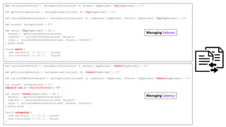 def calculateInterest[A <: SavingsAccount](account: A, balance: BigDecimal): Try[BigDecimal] = ???
def getCurrencyBalance[A <: SavingsAccount](account: A): Try[BigDecimal] = ???
def calculateNetAssetValue[A <: SavingsAccount](account: A, ccyBalance: BigDecimal, interest: BigDecimal): Try[BigDecimal] = ???
val account: SavingsAccount = ???
val result: Try[BigDecimal] = for {
balance <- getCurrencyBalance(account)
interest <- calculateInterest(account, balance)
value <- calculateNetAssetValue(account, balance, interest)
} yield value
result match {
case Success(v) => ??? // .. success
case Failure(ex) => ??? // .. failure
}
def calculateInterest[A <: SavingsAccount](account: A, balance: BigDecimal): Future[BigDecimal] = ???
def getCurrencyBalance[A <: SavingsAccount](account: A): Future[BigDecimal] = ???
def calculateNetAssetValue[A <: SavingsAccount](account: A, ccyBalance: BigDecimal, interest: BigDecimal): Future[BigDecimal] = ???
val account: SavingsAccount = ???
implicit val ec: ExecutionContext = ???
val result: Future[BigDecimal] = for {
balance <- getCurrencyBalance(account)
interest <- calculateInterest(account, balance)
value <- calculateNetAssetValue(account, balance, interest)
} yield value
result onComplete {
case Success(v) => ??? //.. success
case Failure(ex) => ??? //.. failure
}
Managing Failures
Managing Latency
 