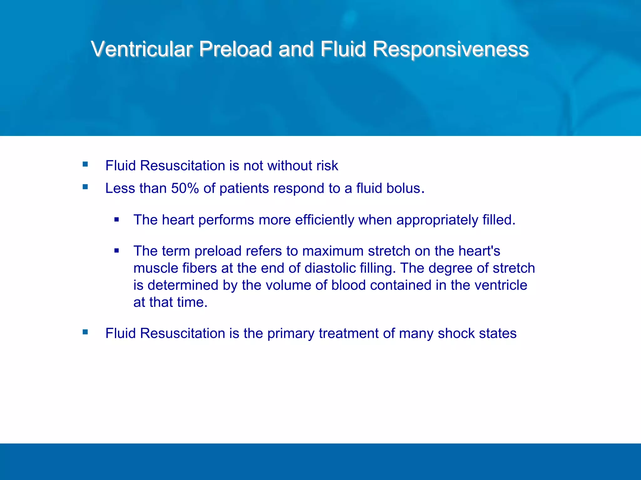 Ventricular Preload and Fluid Responsiveness
 Fluid Resuscitation is not without risk
 Less than 50% of patients respond to a fluid bolus.
 The heart performs more efficiently when appropriately filled.
 The term preload refers to maximum stretch on the heart's
muscle fibers at the end of diastolic filling. The degree of stretch
is determined by the volume of blood contained in the ventricle
at that time.
 Fluid Resuscitation is the primary treatment of many shock states
 