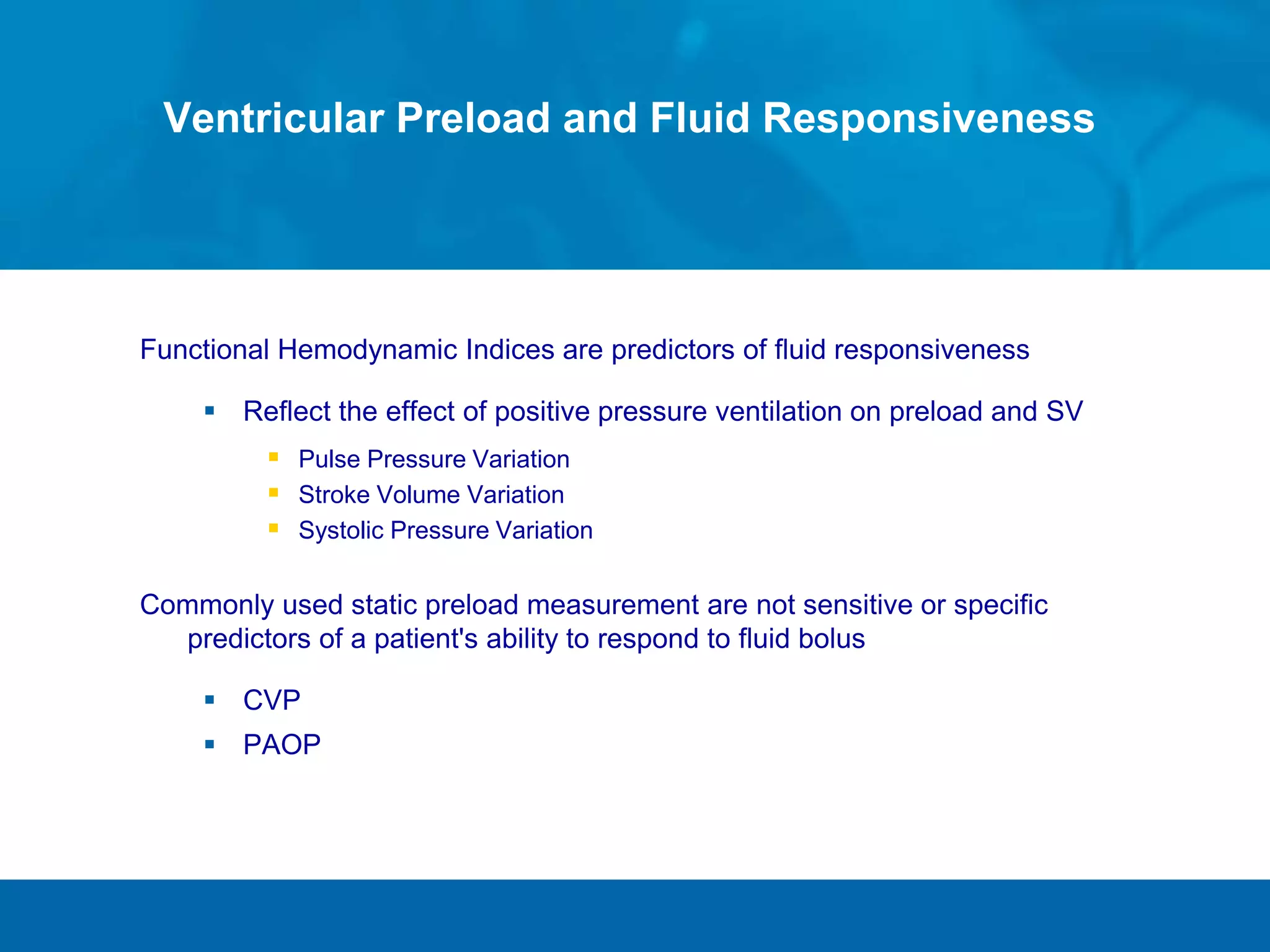 Ventricular Preload and Fluid Responsiveness
Functional Hemodynamic Indices are predictors of fluid responsiveness
 Reflect the effect of positive pressure ventilation on preload and SV
 Pulse Pressure Variation
 Stroke Volume Variation
 Systolic Pressure Variation
Commonly used static preload measurement are not sensitive or specific
predictors of a patient's ability to respond to fluid bolus
 CVP
 PAOP
 