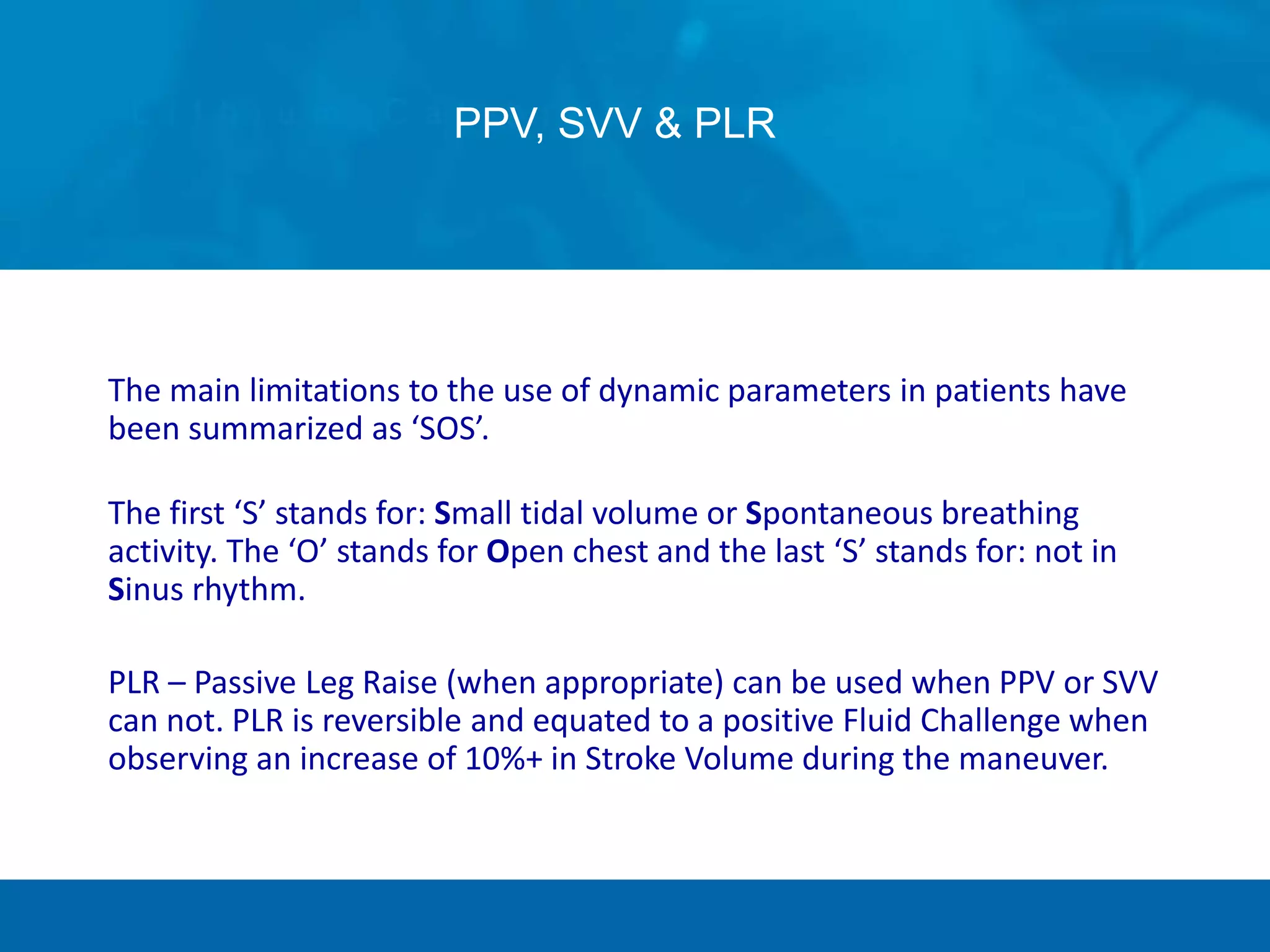 PPV, SVV & PLR
The main limitations to the use of dynamic parameters in patients have
been summarized as ‘SOS’.
The first ‘S’ stands for: Small tidal volume or Spontaneous breathing
activity. The ‘O’ stands for Open chest and the last ‘S’ stands for: not in
Sinus rhythm.
PLR – Passive Leg Raise (when appropriate) can be used when PPV or SVV
can not. PLR is reversible and equated to a positive Fluid Challenge when
observing an increase of 10%+ in Stroke Volume during the maneuver.
 