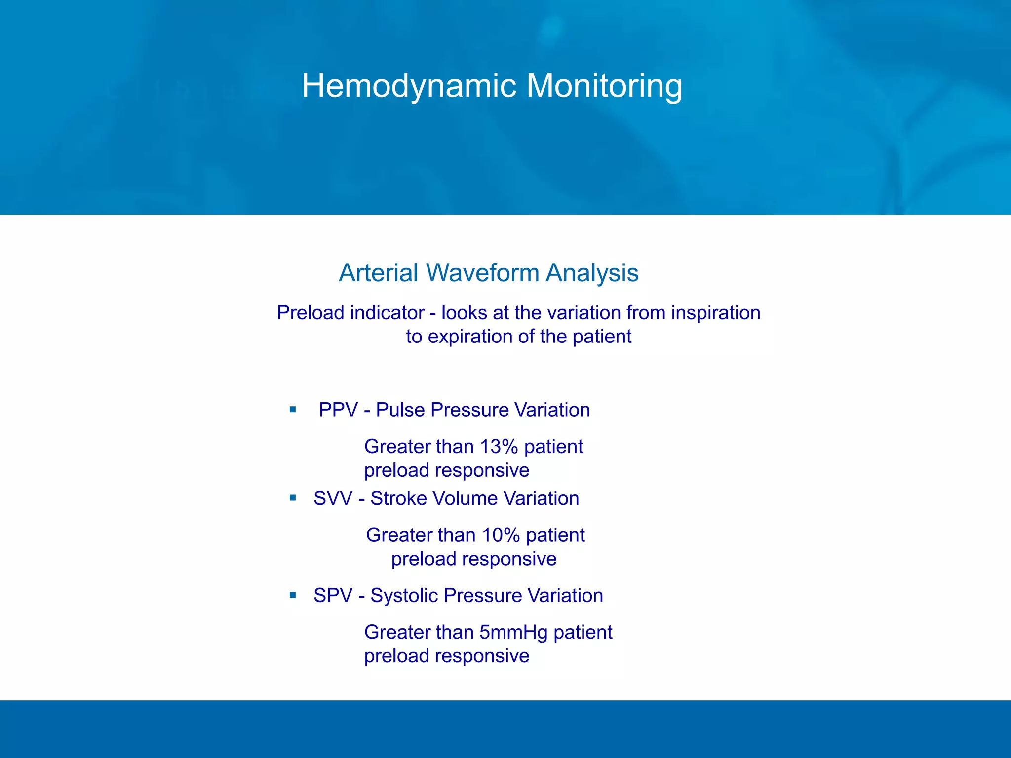 Arterial Waveform Analysis
Preload indicator - looks at the variation from inspiration
to expiration of the patient
 PPV - Pulse Pressure Variation
» Greater than 13% patient
preload responsive
 SVV - Stroke Volume Variation
Greater than 10% patient
preload responsive
 SPV - Systolic Pressure Variation
» Greater than 5mmHg patient
preload responsive
Hemodynamic Monitoring
 