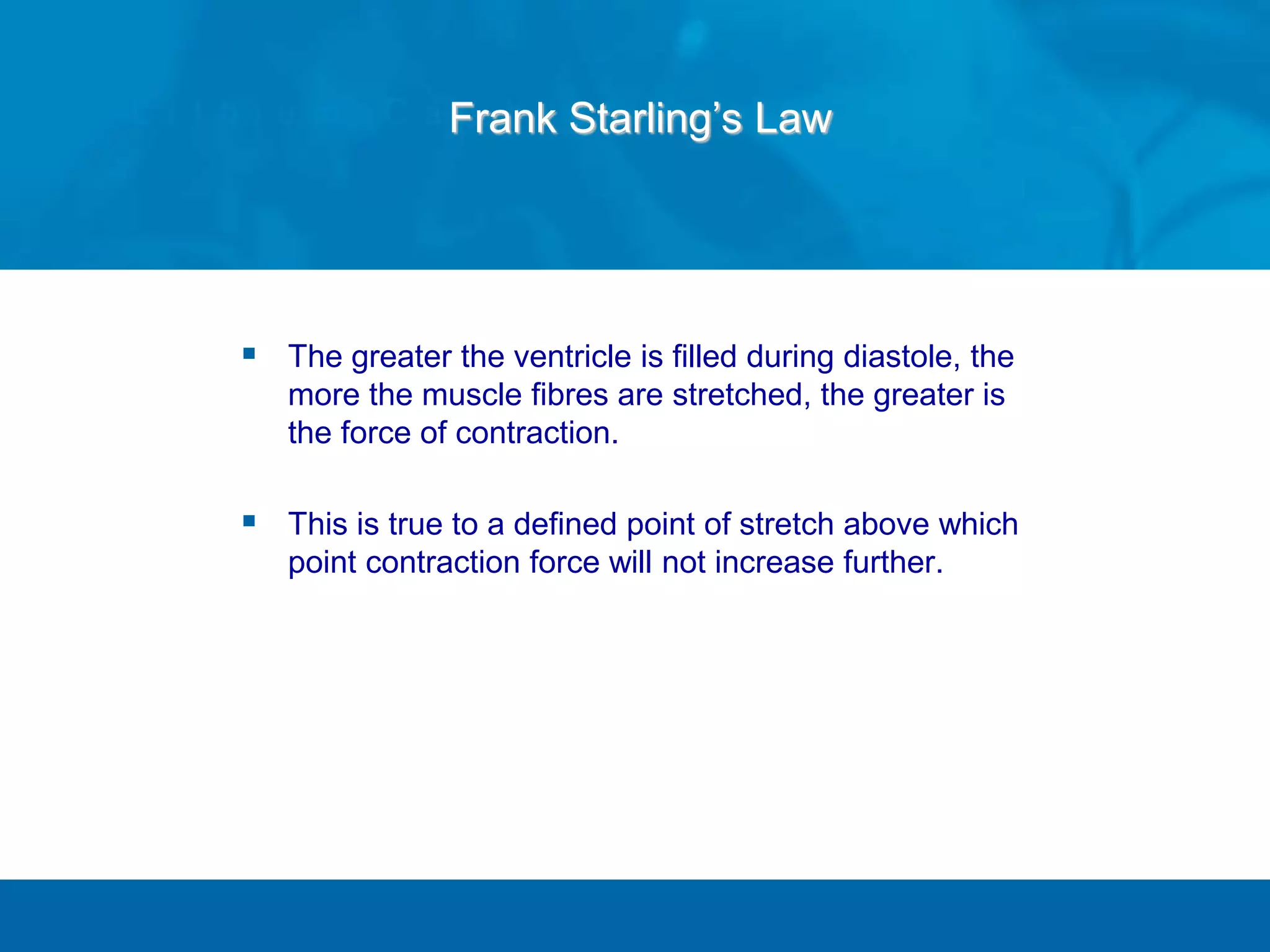  The greater the ventricle is filled during diastole, the
more the muscle fibres are stretched, the greater is
the force of contraction.
 This is true to a defined point of stretch above which
point contraction force will not increase further.
Frank Starling’s Law
 