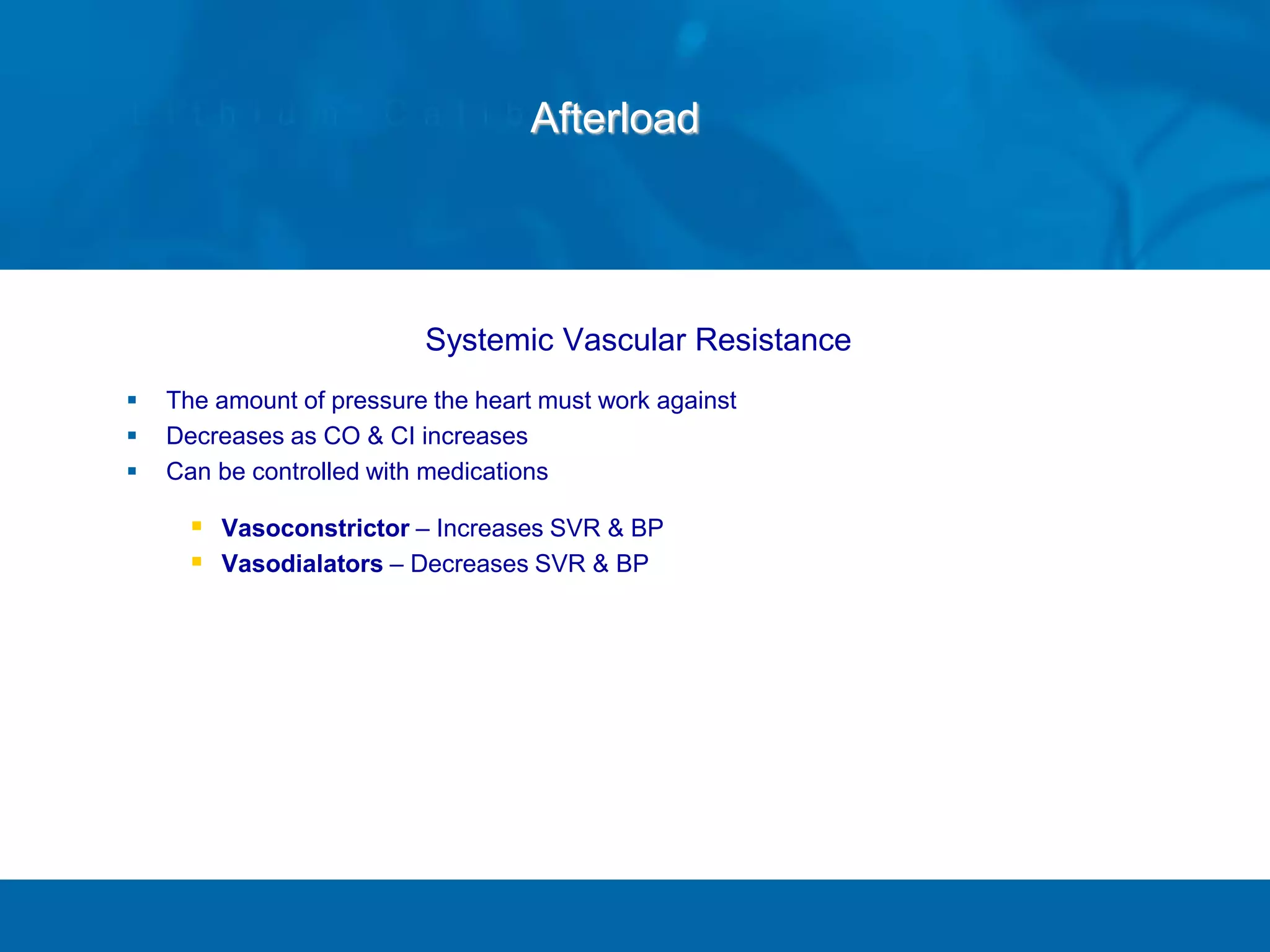 Afterload
Systemic Vascular Resistance
 The amount of pressure the heart must work against
 Decreases as CO & CI increases
 Can be controlled with medications
 Vasoconstrictor – Increases SVR & BP
 Vasodialators – Decreases SVR & BP
 