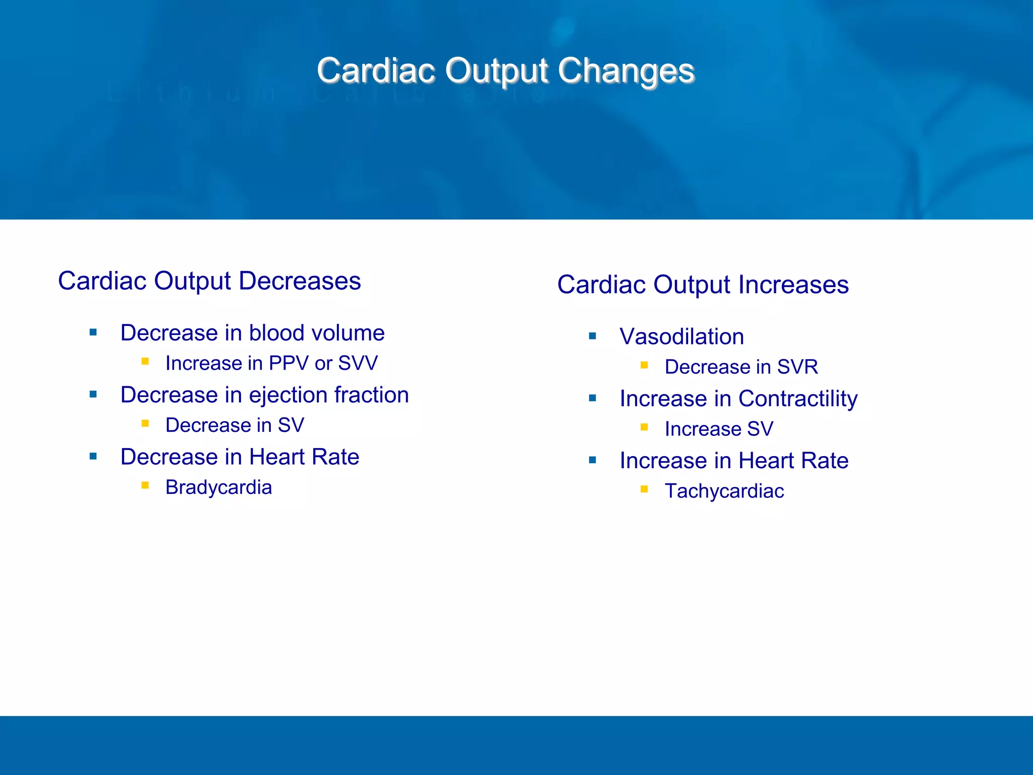 Cardiac Output Decreases
 Decrease in blood volume
 Increase in PPV or SVV
 Decrease in ejection fraction
 Decrease in SV
 Decrease in Heart Rate
 Bradycardia
Cardiac Output Increases
 Vasodilation
 Decrease in SVR
 Increase in Contractility
 Increase SV
 Increase in Heart Rate
 Tachycardiac
Cardiac Output Changes
 