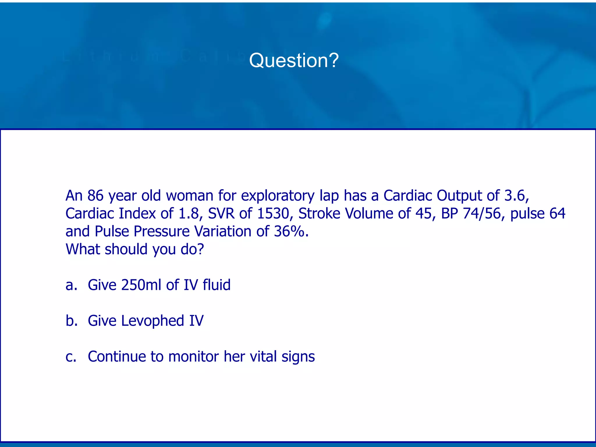 Question?
An 86 year old woman for exploratory lap has a Cardiac Output of 3.6,
Cardiac Index of 1.8, SVR of 1530, Stroke Volume of 45, BP 74/56, pulse 64
and Pulse Pressure Variation of 36%.
What should you do?
a. Give 250ml of IV fluid
b. Give Levophed IV
c. Continue to monitor her vital signs
 