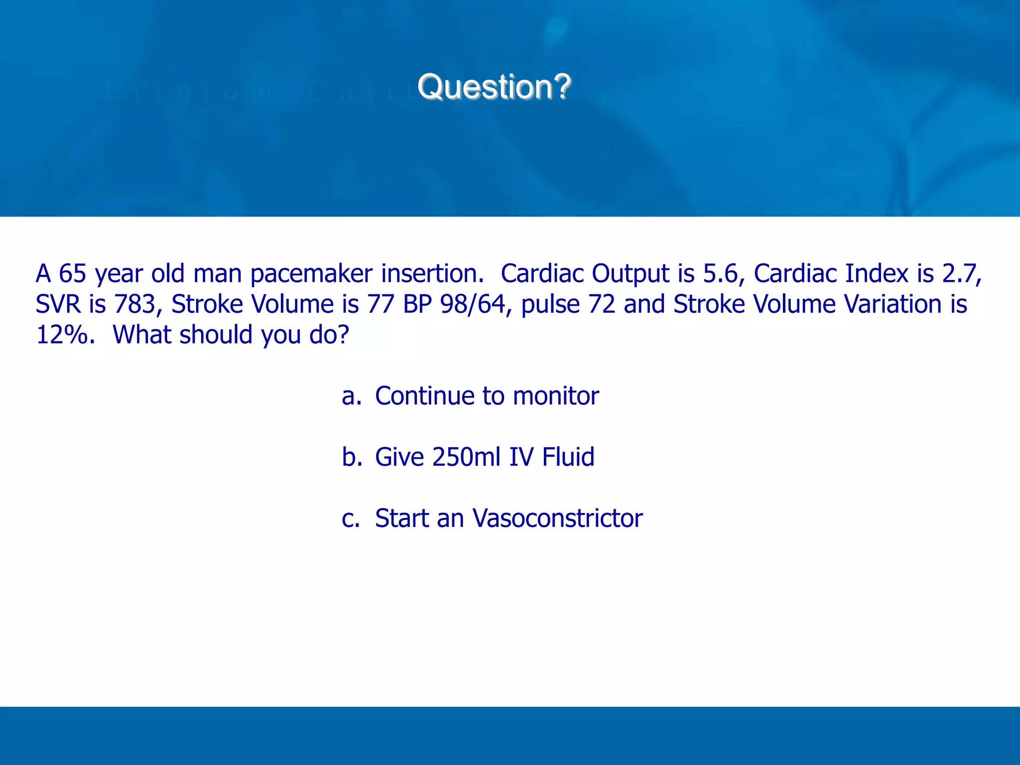 Question?
A 65 year old man pacemaker insertion. Cardiac Output is 5.6, Cardiac Index is 2.7,
SVR is 783, Stroke Volume is 77 BP 98/64, pulse 72 and Stroke Volume Variation is
12%. What should you do?
a. Continue to monitor
b. Give 250ml IV Fluid
c. Start an Vasoconstrictor
 