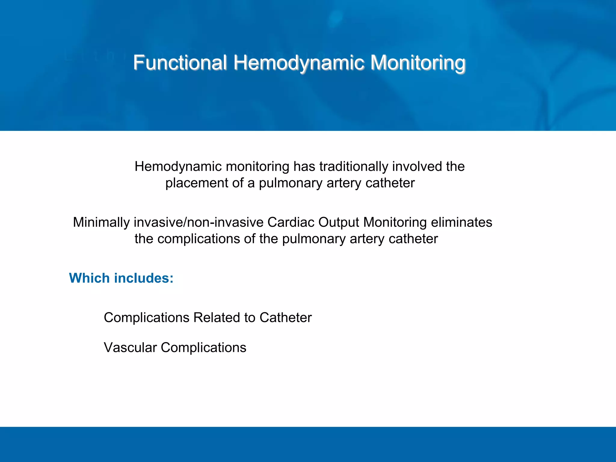 Hemodynamic monitoring has traditionally involved the
placement of a pulmonary artery catheter
Minimally invasive/non-invasive Cardiac Output Monitoring eliminates
the complications of the pulmonary artery catheter
Which includes:
Complications Related to Catheter
Vascular Complications
Functional Hemodynamic Monitoring
 
