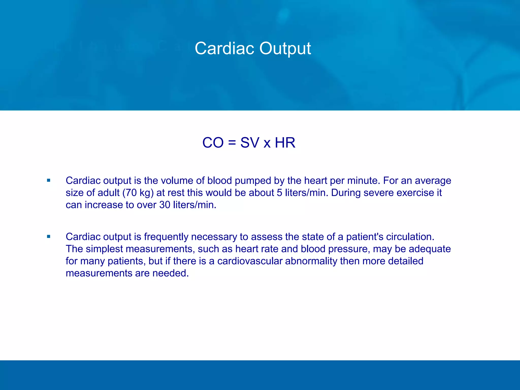 Cardiac Output
CO = SV x HR
 Cardiac output is the volume of blood pumped by the heart per minute. For an average
size of adult (70 kg) at rest this would be about 5 liters/min. During severe exercise it
can increase to over 30 liters/min.
 Cardiac output is frequently necessary to assess the state of a patient's circulation.
The simplest measurements, such as heart rate and blood pressure, may be adequate
for many patients, but if there is a cardiovascular abnormality then more detailed
measurements are needed.
 