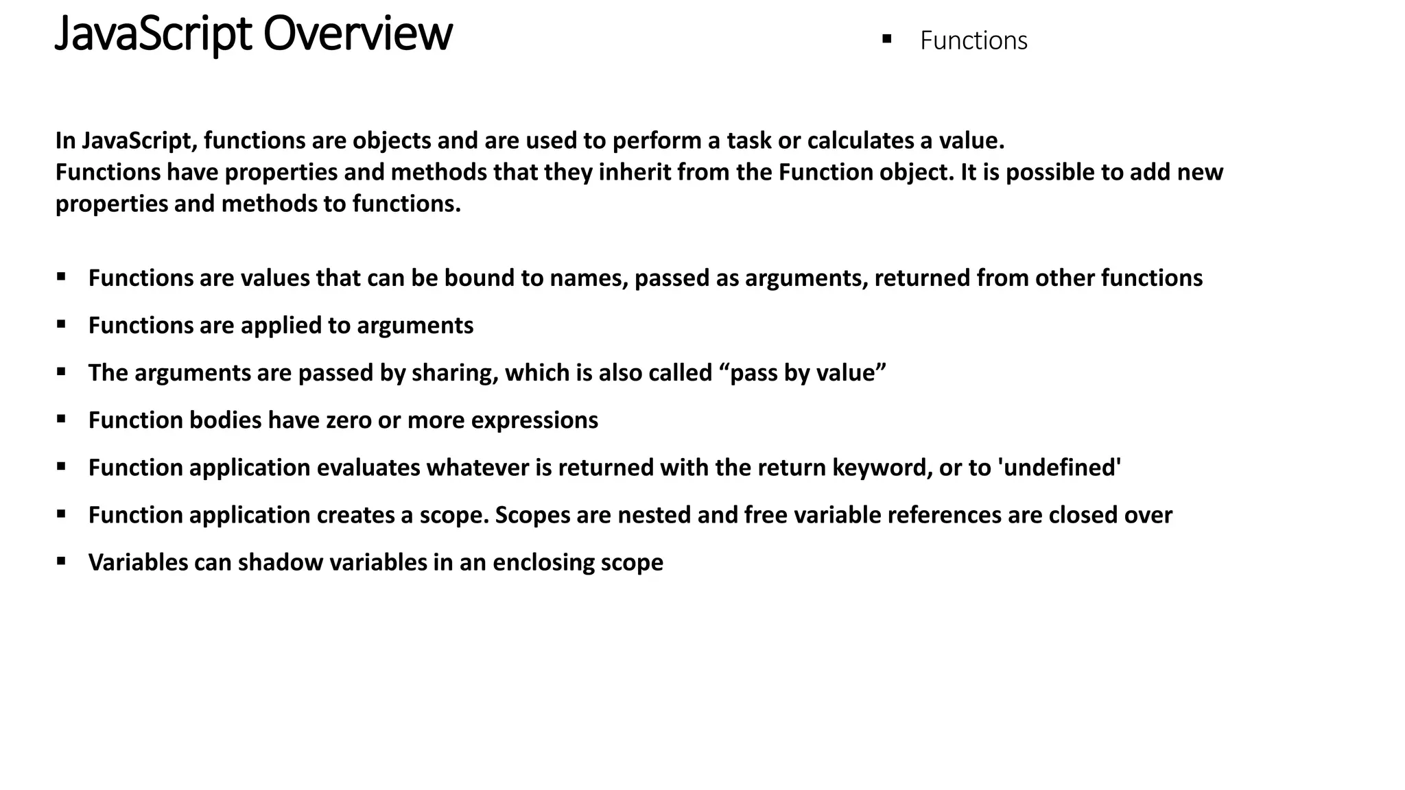 JavaScript Overview - Functions In JavaScript, functions are objects and are used to perform a task or calculates a value. Functions have properties and methods that they inherit from the Function object. It is possible to add new properties and methods to functions.  Functions are values that can be bound to names, passed as arguments, returned from other functions  Functions are applied to arguments  The arguments are passed by sharing, which is also called “pass by value”  Function bodies have zero or more expressions  Function application evaluates whatever is returned with the return keyword, or to 'undefined'  Function application creates a scope. Scopes are nested and free variable references are closed over  Variables can shadow variables in an enclosing scope 