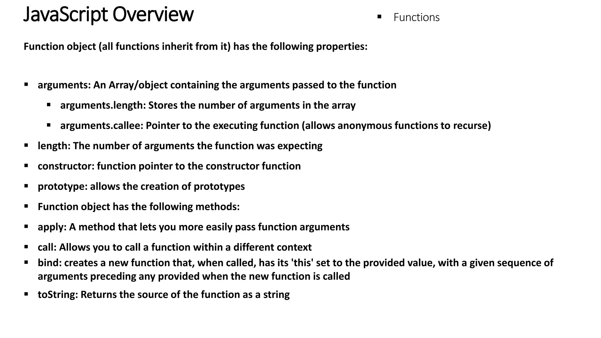 JavaScript Overview - Functions Function object (all functions inherit from it) has the following properties:  arguments: An Array/object containing the arguments passed to the function  arguments.length: Stores the number of arguments in the array  arguments.callee: Pointer to the executing function (allows anonymous functions to recurse)  length: The number of arguments the function was expecting  constructor: function pointer to the constructor function  prototype: allows the creation of prototypes  Function object has the following methods:  apply: A method that lets you more easily pass function arguments  call: Allows you to call a function within a different context  bind: creates a new function that, when called, has its 'this' set to the provided value, with a given sequence of arguments preceding any provided when the new function is called  toString: Returns the source of the function as a string 