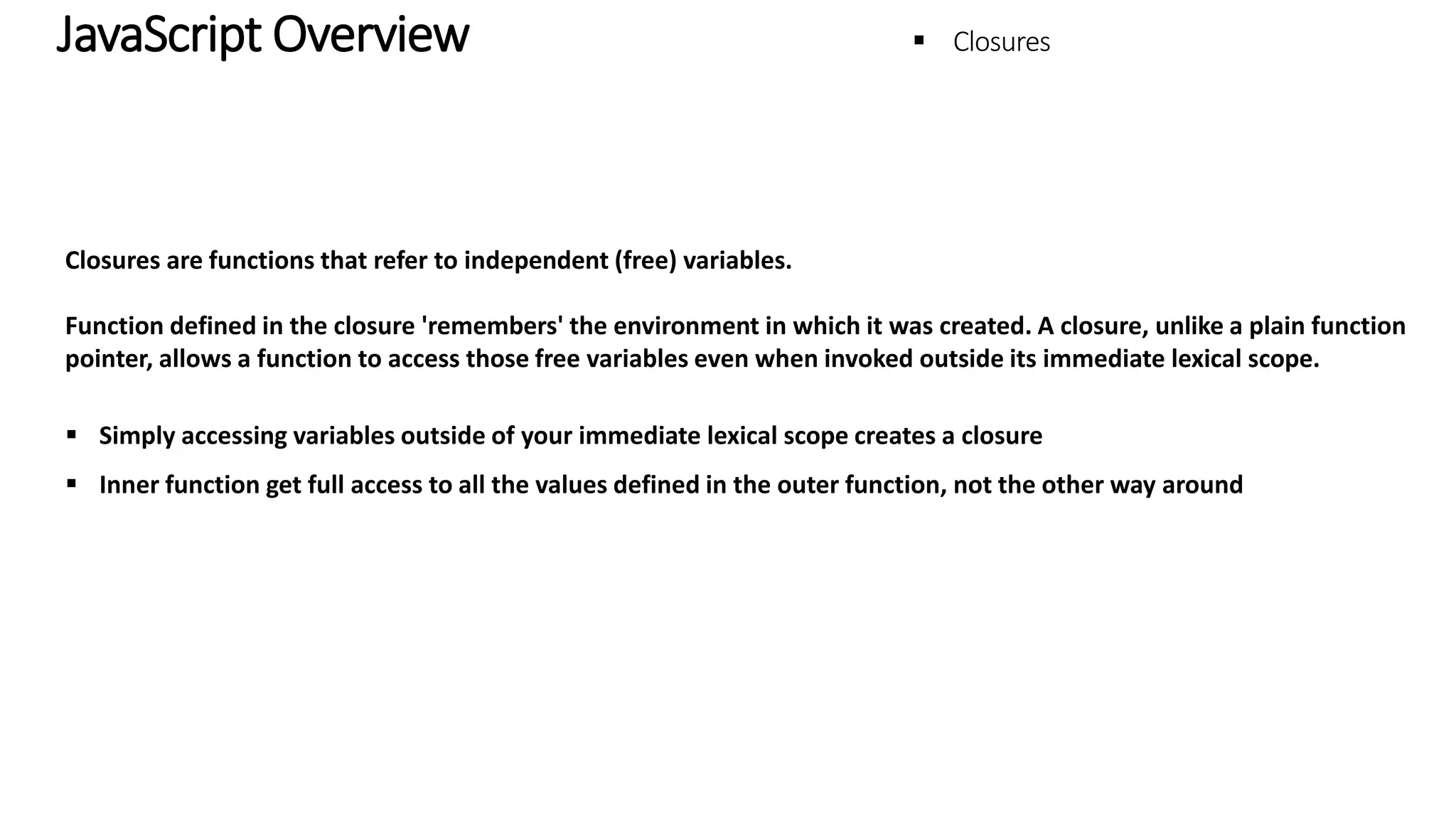 JavaScript Overview - Closures Closures are functions that refer to independent (free) variables. Function defined in the closure 'remembers' the environment in which it was created. A closure, unlike a plain function pointer, allows a function to access those free variables even when invoked outside its immediate lexical scope.  Simply accessing variables outside of your immediate lexical scope creates a closure  Inner function get full access to all the values defined in the outer function, not the other way around 