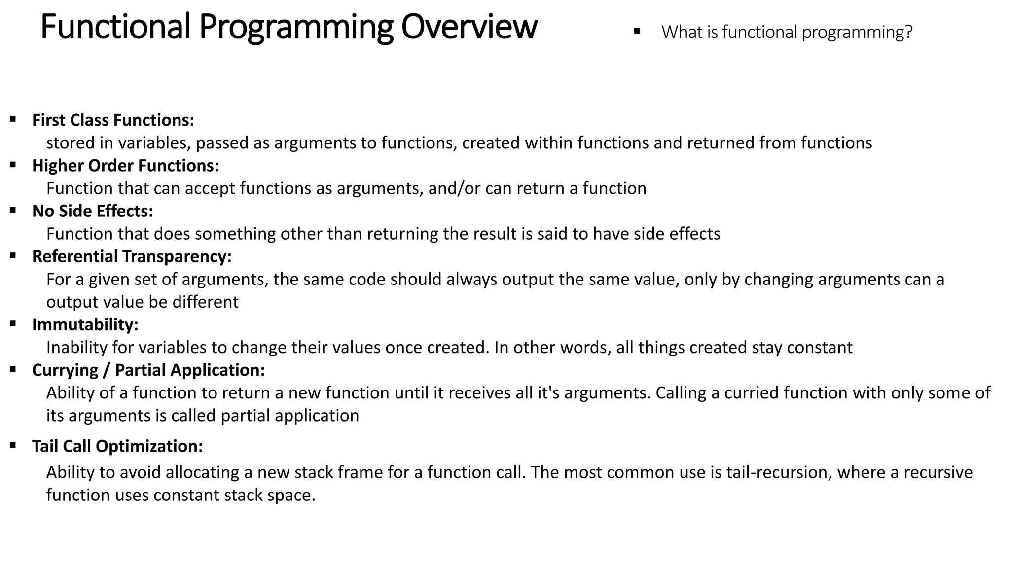 Functional Programming Overview – What is functional programming?  First Class Functions: stored in variables, passed as arguments to functions, created within functions and returned from functions  Higher Order Functions: Function that can accept functions as arguments, and/or can return a function  No Side Effects: Function that does something other than returning the result is said to have side effects  Referential Transparency: For a given set of arguments, the same code should always output the same value, only by changing arguments can a output value be different  Immutability: Inability for variables to change their values once created. In other words, all things created stay constant  Currying / Partial Application: Ability of a function to return a new function until it receives all it's arguments. Calling a curried function with only some of its arguments is called partial application  Tail Call Optimization: Ability to avoid allocating a new stack frame for a function call. The most common use is tail-recursion, where a recursive function uses constant stack space. 