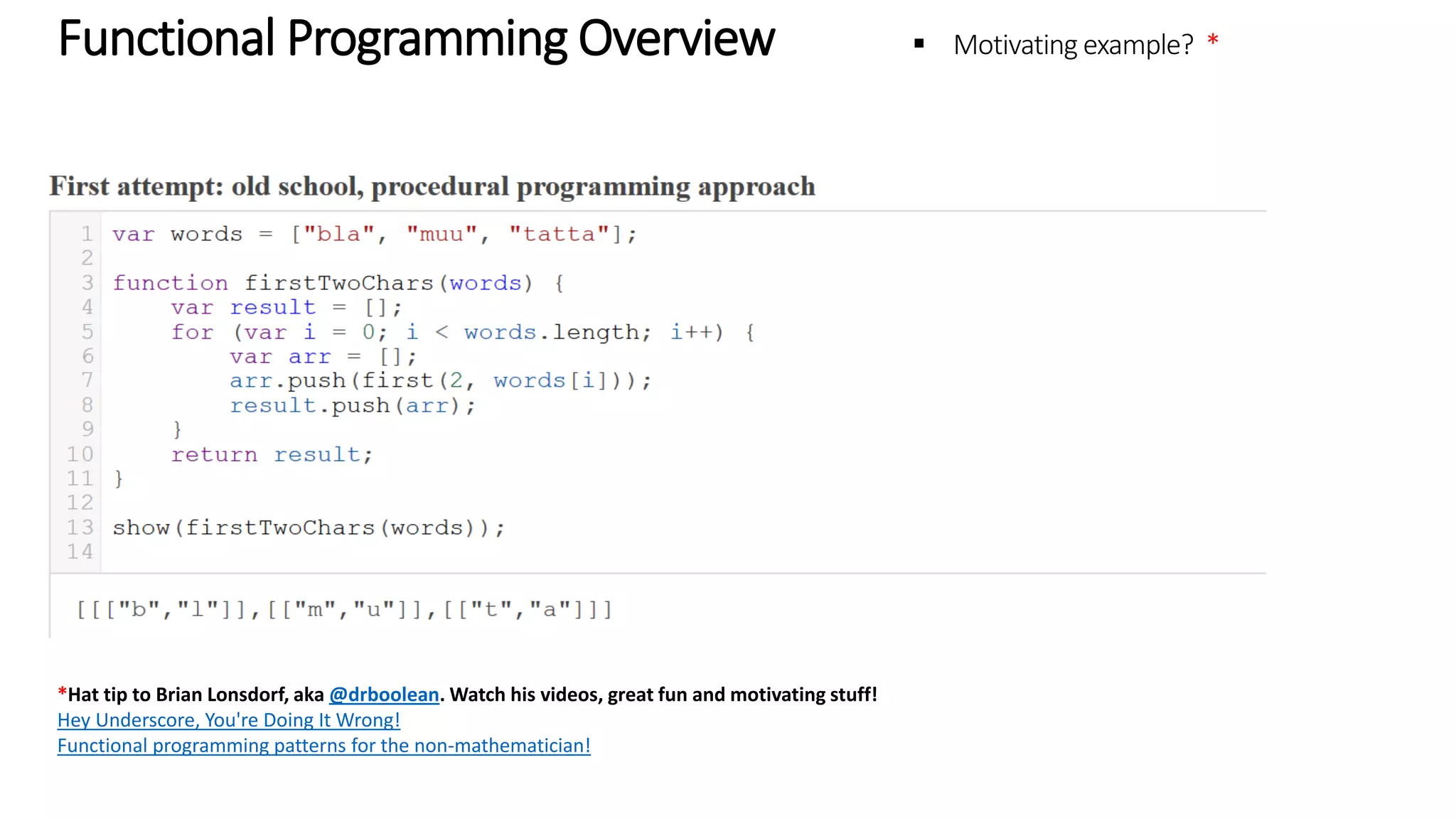 Functional Programming Overview – Motivating example * *Hat tip to Brian Lonsdorf, aka @drboolean. Watch his videos, great fun and motivating stuff! Hey Underscore, You're Doing It Wrong! Functional programming patterns for the non-mathematician! 