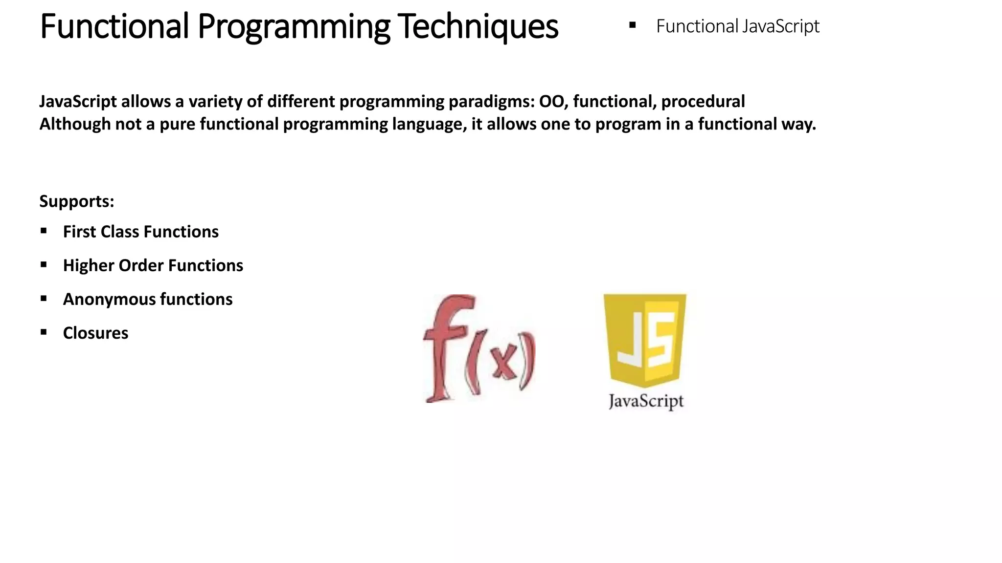 Functional Programming Techniques – Functional JavaScript JavaScript allows a variety of different programming paradigms: OO, functional, procedural Although not a pure functional programming language, it allows one to program in a functional way. Supports:  First Class Functions  Higher Order Functions  Anonymous functions  Closures 