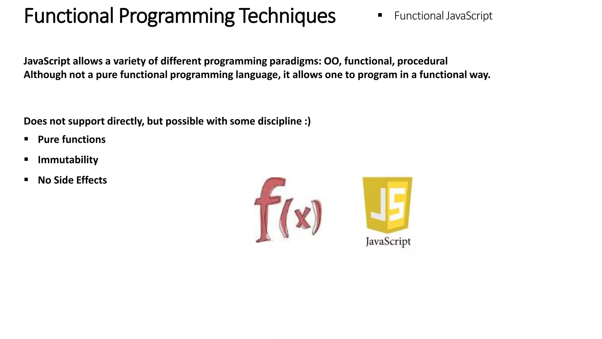 Functional Programming Techniques – Functional JavaScript JavaScript allows a variety of different programming paradigms: OO, functional, procedural Although not a pure functional programming language, it allows one to program in a functional way. Does not support directly, but possible with some discipline :)  Pure functions  Immutability  No Side Effects 