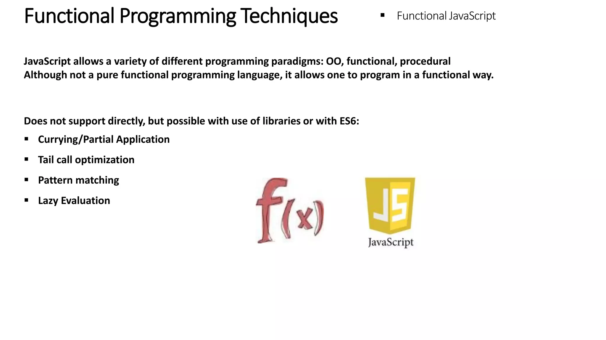 Functional Programming Techniques – Functional JavaScript JavaScript allows a variety of different programming paradigms: OO, functional, procedural Although not a pure functional programming language, it allows one to program in a functional way. Does not support directly, but possible with use of libraries or with ES6:  Currying/Partial Application  Tail call optimization  Pattern matching  Lazy Evaluation 