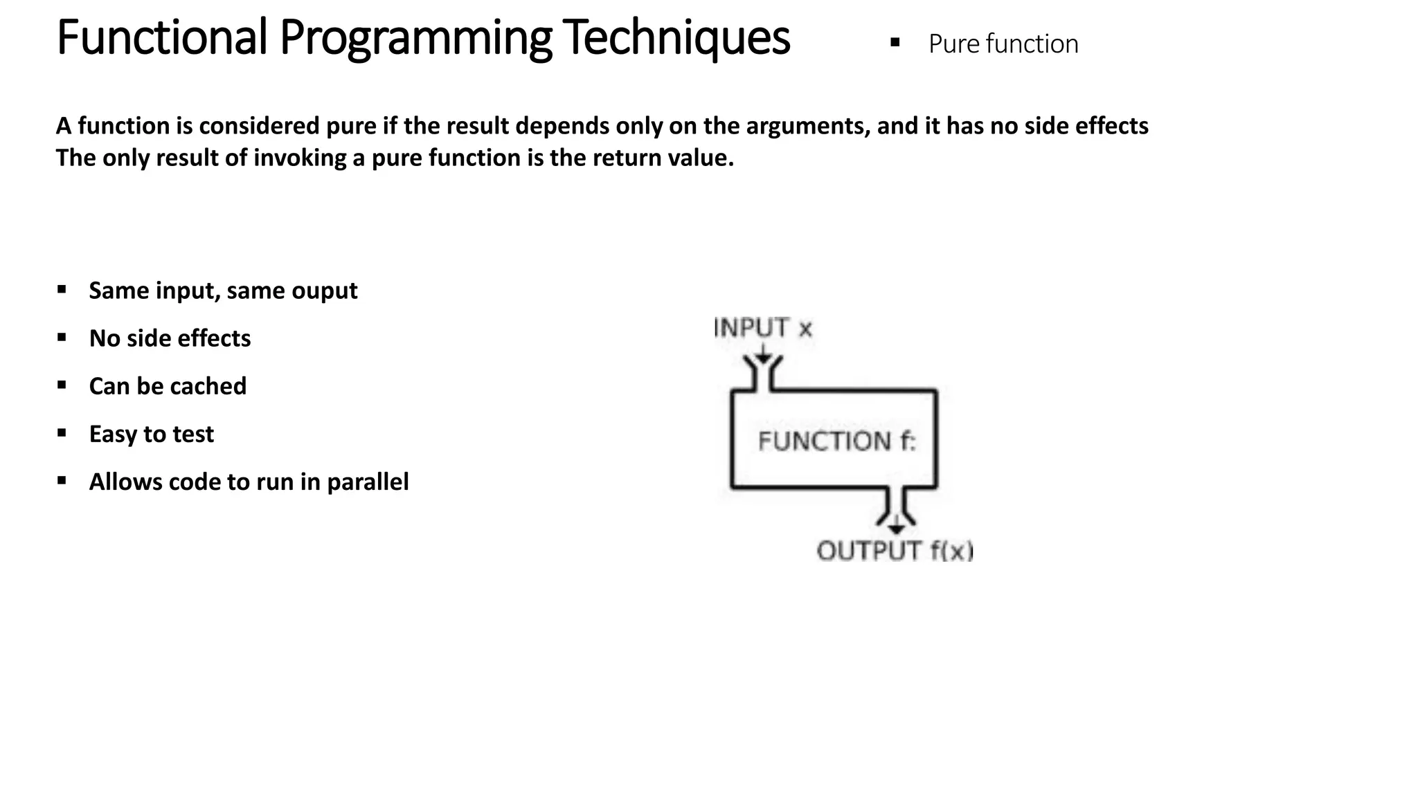 Functional Programming Techniques – Pure Function A function is considered pure if the result depends only on the arguments, and it has no side effects The only result of invoking a pure function is the return value.  Same input, same ouput  No side effects  Can be cached  Easy to test  Allows code to run in parallel 