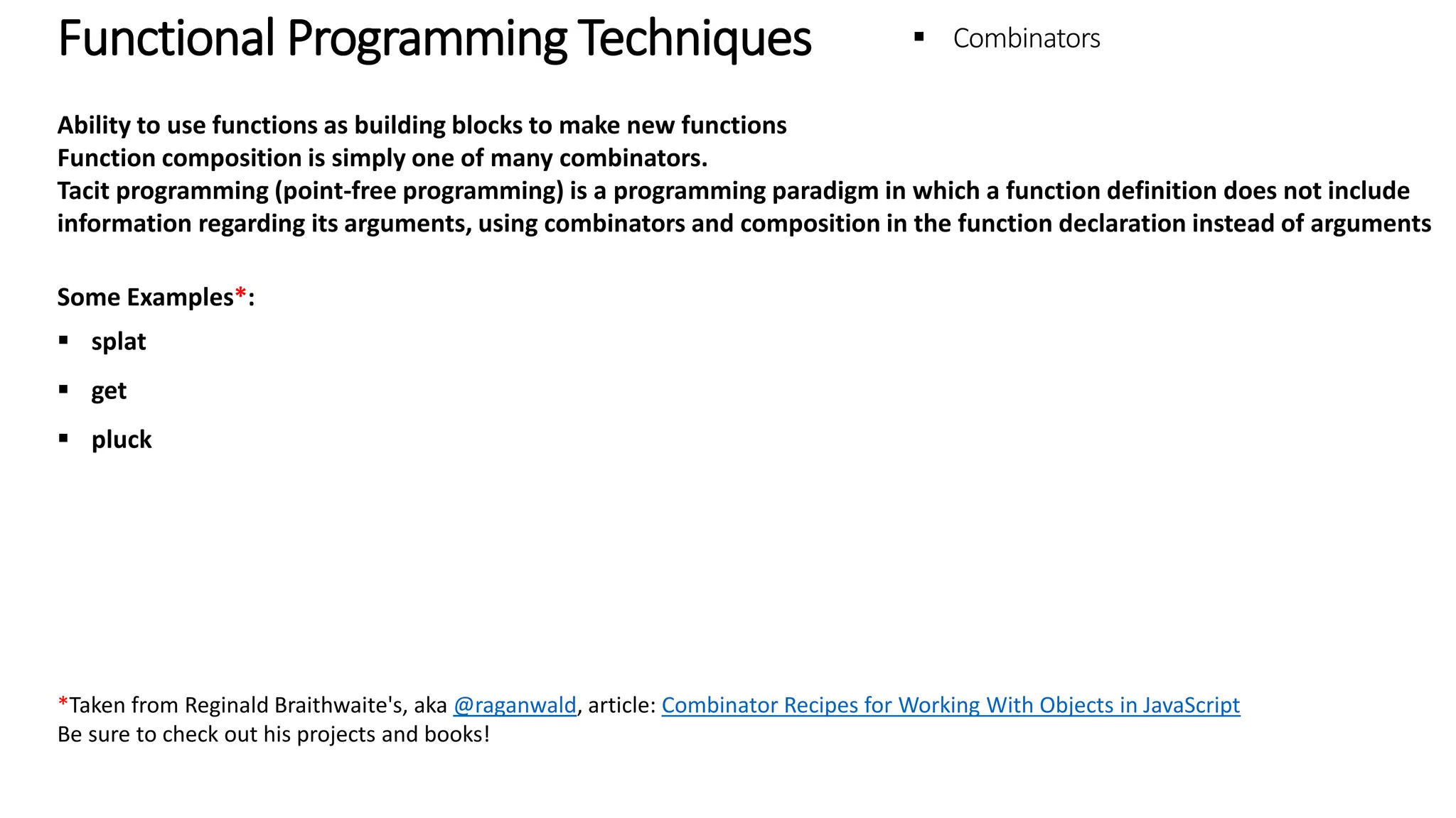 Functional Programming Techniques - Combinators Ability to use functions as building blocks to make new functions Function composition is simply one of many combinators. Tacit programming (point-free programming) is a programming paradigm in which a function definition does not include information regarding its arguments, using combinators and composition in the function declaration instead of arguments Some Examples*:  splat  get  pluck *Taken from Reginald Braithwaite's, aka @raganwald, article: Combinator Recipes for Working With Objects in JavaScript Be sure to check out his projects and books! 