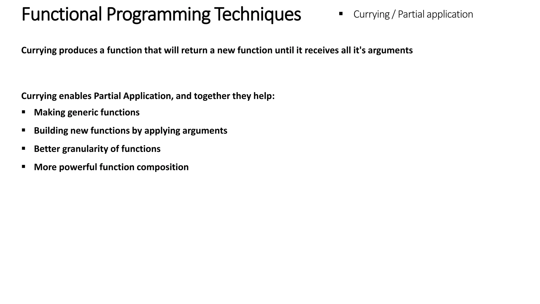 Functional Programming Techniques - Currying / Partial application Currying produces a function that will return a new function until it receives all it's arguments Currying enables Partial Application, and together they help:  Making generic functions  Building new functions by applying arguments  Better granularity of functions  More powerful function composition 